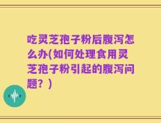 吃灵芝孢子粉后腹泻怎么办(如何处理食用灵芝孢子粉引起的腹泻问题？)