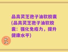 品高灵芝孢子油软胶囊(品高灵芝孢子油软胶囊：强化免疫力，提升健康水平)