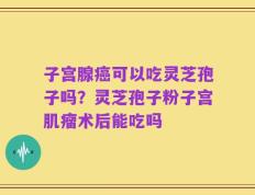 子宫腺癌可以吃灵芝孢子吗？灵芝孢子粉子宫肌瘤术后能吃吗