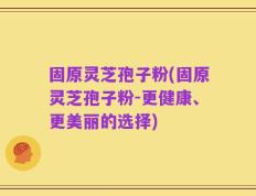 固原灵芝孢子粉(固原灵芝孢子粉-更健康、更美丽的选择)