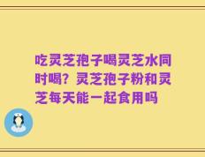 吃灵芝孢子喝灵芝水同时喝？灵芝孢子粉和灵芝每天能一起食用吗