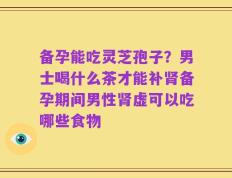 备孕能吃灵芝孢子？男士喝什么茶才能补肾备孕期间男性肾虚可以吃哪些食物