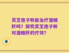 灵芝孢子粉能治疗酒精肝吗？探究灵芝孢子粉对酒精肝的疗效？