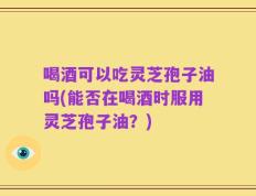 喝酒可以吃灵芝孢子油吗(能否在喝酒时服用灵芝孢子油？)