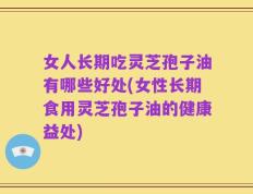 女人长期吃灵芝孢子油有哪些好处(女性长期食用灵芝孢子油的健康益处)
