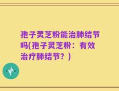 孢子灵芝粉能治肺结节吗(孢子灵芝粉：有效治疗肺结节？)