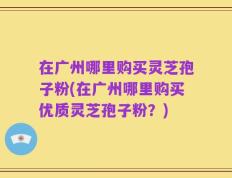 在广州哪里购买灵芝孢子粉(在广州哪里购买优质灵芝孢子粉？)