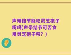声带结节能吃灵芝孢子粉吗(声带结节可否食用灵芝孢子粉？)