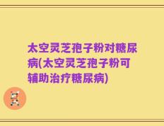 太空灵芝孢子粉对糖尿病(太空灵芝孢子粉可辅助治疗糖尿病)