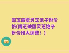 国芝破壁灵芝饱子粉价格(国芝破壁灵芝饱子粉价格大调整！)