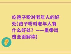 吃孢子粉对老年人的好处(孢子粉对老年人有什么好处？——重拳出击全面解读)