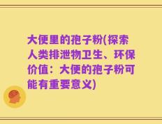 大便里的孢子粉(探索人类排泄物卫生、环保价值：大便的孢子粉可能有重要意义)