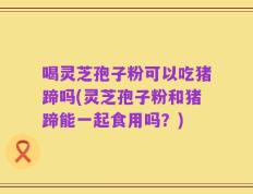 喝灵芝孢子粉可以吃猪蹄吗(灵芝孢子粉和猪蹄能一起食用吗？)