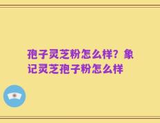 孢子灵芝粉怎么样？象记灵芝孢子粉怎么样