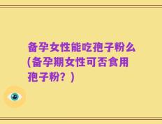 备孕女性能吃孢子粉么(备孕期女性可否食用孢子粉？)