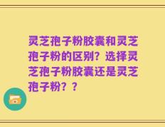 灵芝孢子粉胶囊和灵芝孢子粉的区别？选择灵芝孢子粉胶囊还是灵芝孢子粉？？