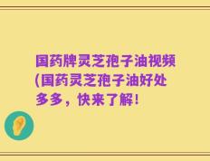国药牌灵芝孢子油视频(国药灵芝孢子油好处多多，快来了解！