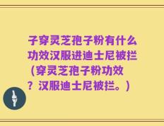 子穿灵芝孢子粉有什么功效汉服进迪士尼被拦 (穿灵芝孢子粉功效？汉服迪士尼被拦。)