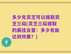 多少克灵芝可以提取灵芝三萜(灵芝三萜提取的最佳含量：多少克能达到效果？)