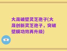 大晟破壁灵芝孢子(大晟创新灵芝孢子，突破壁膜功效再升级)