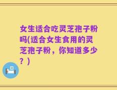 女生适合吃灵芝孢子粉吗(适合女生食用的灵芝孢子粉，你知道多少？)