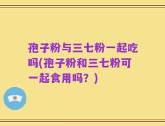 孢子粉与三七粉一起吃吗(孢子粉和三七粉可一起食用吗？)