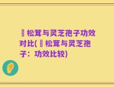 姫松茸与灵芝孢子功效对比(姫松茸与灵芝孢子：功效比较)
