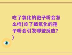 吃了氧化的孢子粉会怎么样(吃了被氧化的孢子粉会引发哪些反应？)
