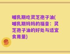 哺乳期吃灵芝孢子油(哺乳期妈妈的福音：灵芝孢子油的好处与适宜食用量)