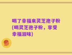 喝了幸福来灵芝孢子粉(喝灵芝孢子粉，享受幸福滋味)