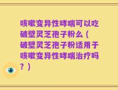 咳嗽变异性哮喘可以吃破壁灵芝孢子粉么 (破壁灵芝孢子粉适用于咳嗽变异性哮喘治疗吗？)