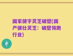 国家健字灵芝破壁(国产健壮灵芝：破壁领跑行业)