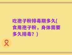 吃孢子粉排毒期多久(食用孢子粉，身体需要多久排毒？)