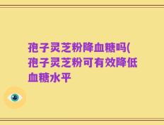 孢子灵芝粉降血糖吗(孢子灵芝粉可有效降低血糖水平