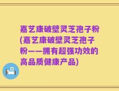 嘉艺康破壁灵芝孢子粉(嘉艺康破壁灵芝孢子粉——拥有超强功效的高品质健康产品)