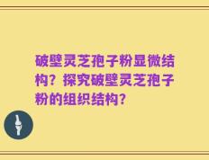 破壁灵芝孢子粉显微结构？探究破壁灵芝孢子粉的组织结构？