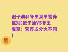 孢子油和冬虫夏草营养区别(孢子油VS冬虫夏草：营养成分大不同)