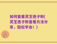 如何查看灵芝孢子粉(灵芝孢子粉查看方法分享，轻松学会！)