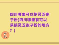 四川哪里可以挖灵芝孢子粉(四川哪里有可以采摘灵芝孢子粉的地方？)