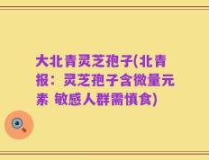 大北青灵芝孢子(北青报：灵芝孢子含微量元素 敏感人群需慎食)