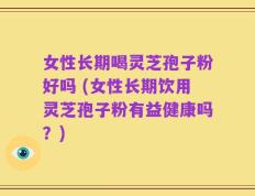女性长期喝灵芝孢子粉好吗 (女性长期饮用灵芝孢子粉有益健康吗？)