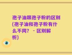 孢子油跟孢子粉的区别(孢子油和孢子粉有什么不同？ - 区别解析)
