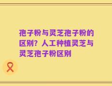 孢子粉与灵芝孢子粉的区别？人工种植灵芝与灵芝孢子粉区别