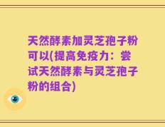 天然酵素加灵芝孢子粉可以(提高免疫力：尝试天然酵素与灵芝孢子粉的组合)