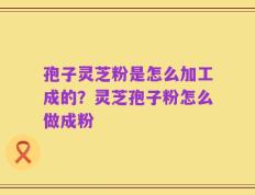 孢子灵芝粉是怎么加工成的？灵芝孢子粉怎么做成粉