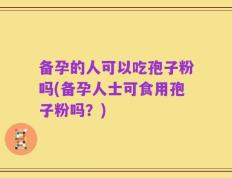 备孕的人可以吃孢子粉吗(备孕人士可食用孢子粉吗？)