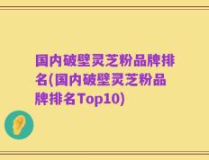 国内破壁灵芝粉品牌排名(国内破壁灵芝粉品牌排名Top10)