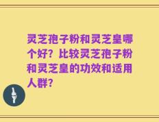 灵芝孢子粉和灵芝皇哪个好？比较灵芝孢子粉和灵芝皇的功效和适用人群？