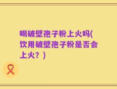 喝破壁孢子粉上火吗(饮用破壁孢子粉是否会上火？)