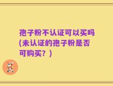 孢子粉不认证可以买吗(未认证的孢子粉是否可购买？)